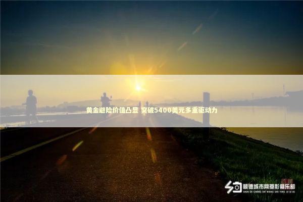 黄金避险价值凸显 突破5400美元多重驱动力