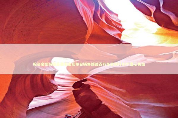 投资金条持续走俏有金店单日销售额破百万多家银行APP显示售罄