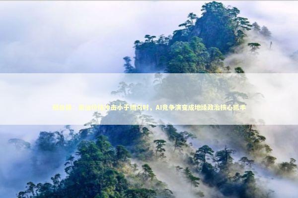 邢自强：原油价格冲击小于俄乌时，AI竞争演变成地缘政治核心抓手