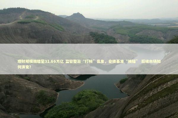 理财规模微增至31.66万亿 监管整治“打榜”乱象，业绩基准“换锚” 后续市场如何演变？