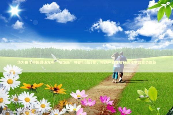 华为携手中国联通发布“AI焕新”共创行动计划，推动产业数智升级和主营业务焕新
