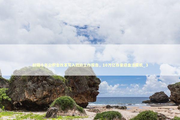 时隔十年公积金改革写入政府工作报告，10万亿存量迎盘活契机_3