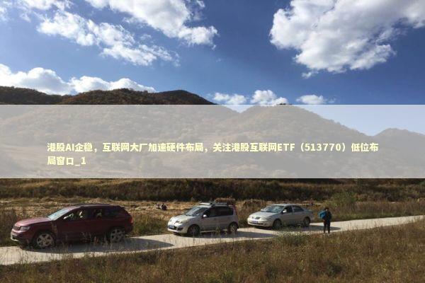 港股AI企稳，互联网大厂加速硬件布局，关注港股互联网ETF（513770）低位布局窗口_1