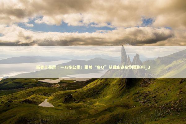 新春走基层丨一万多公里！跟着“鲁Q”从佛山送货到莫斯科_3