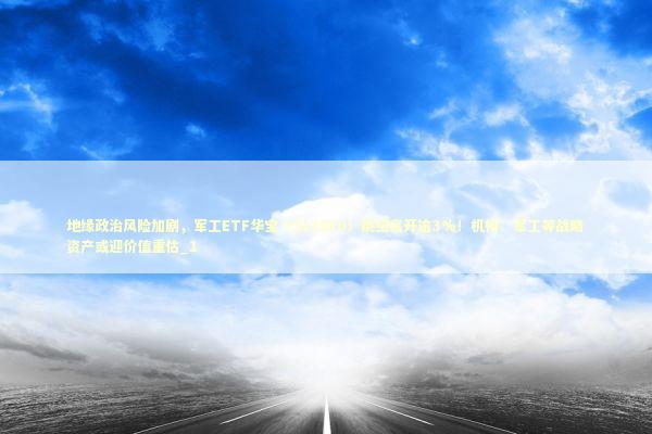 地缘政治风险加剧，军工ETF华宝（512810）跳空高开逾3%！机构：军工等战略资产或迎价值重估_1