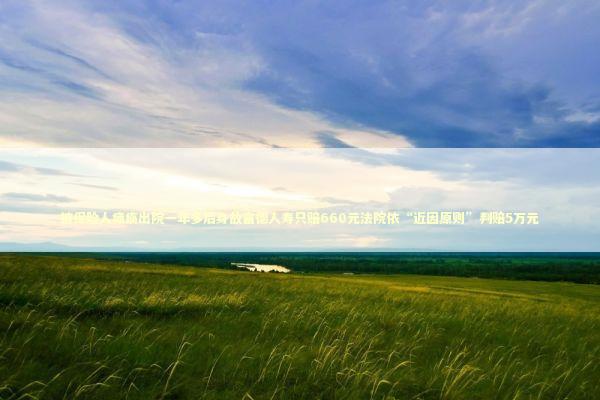 被保险人瘫痪出院一年多后身故富德人寿只赔660元法院依“近因原则”判赔5万元