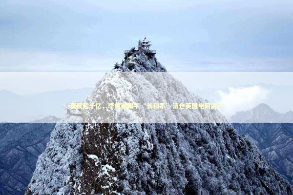 套现超千亿，李嘉诚旗下“长和系”清仓英国电网资产