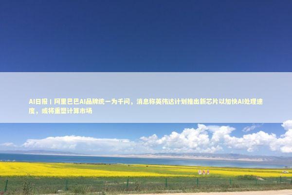 AI日报丨阿里巴巴AI品牌统一为千问，消息称英伟达计划推出新芯片以加快AI处理速度，或将重塑计算市场