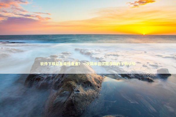 软件下载总是麻烦重重？一次简单尝试颠覆你的下载认知