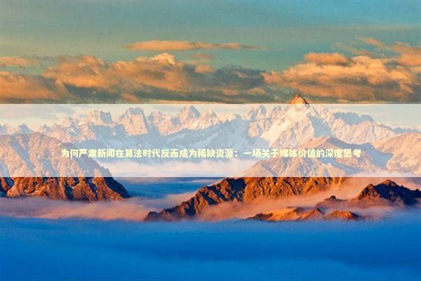 为何严肃新闻在算法时代反而成为稀缺资源：一场关于媒体价值的深度思考